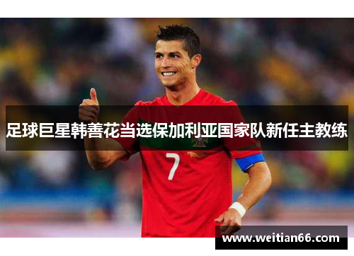 足球巨星韩善花当选保加利亚国家队新任主教练